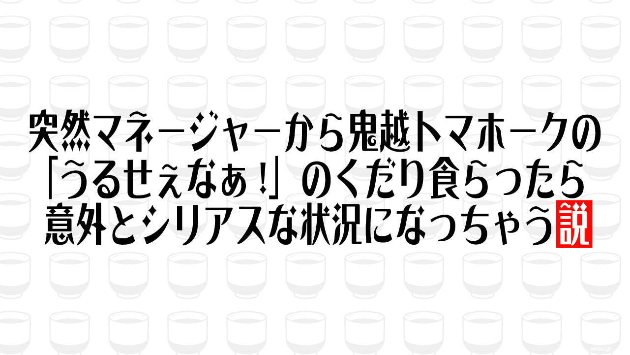 突然マネージャーから鬼越トマホークの「うるせぇなぁ!」のくだり食らったら意外とシリアスな状況になっちゃう説