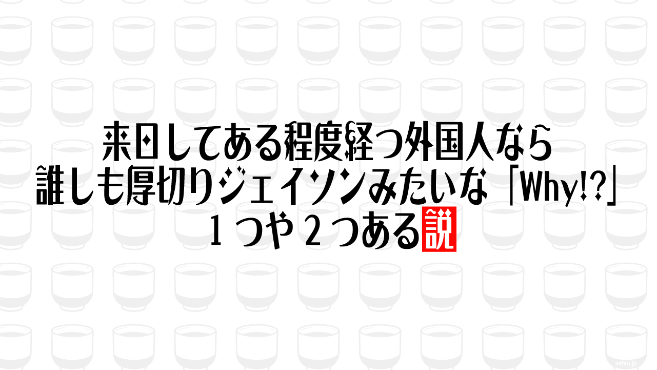 来日してある程度経つ外国人なら誰しも厚切りジェイソンみたいな「Why!?」1つや2つある説