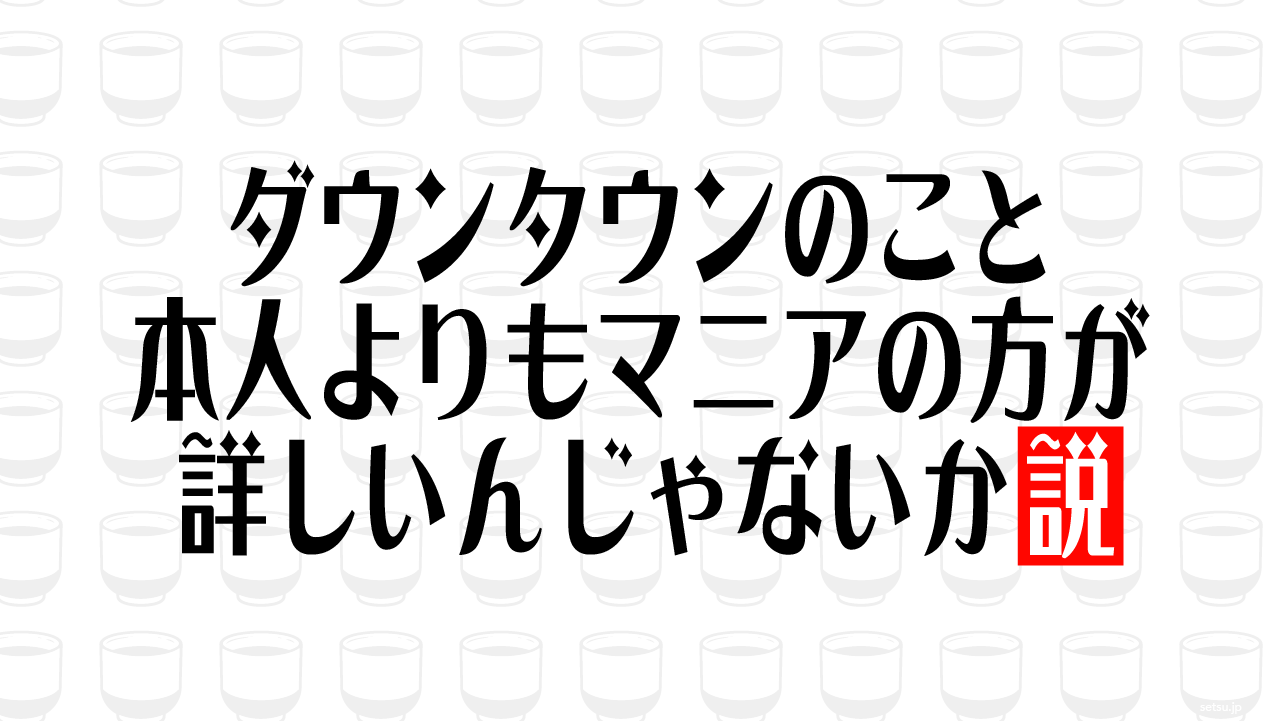 ダウンタウンのこと 本人よりもマニアの方が詳しいんじゃないか説