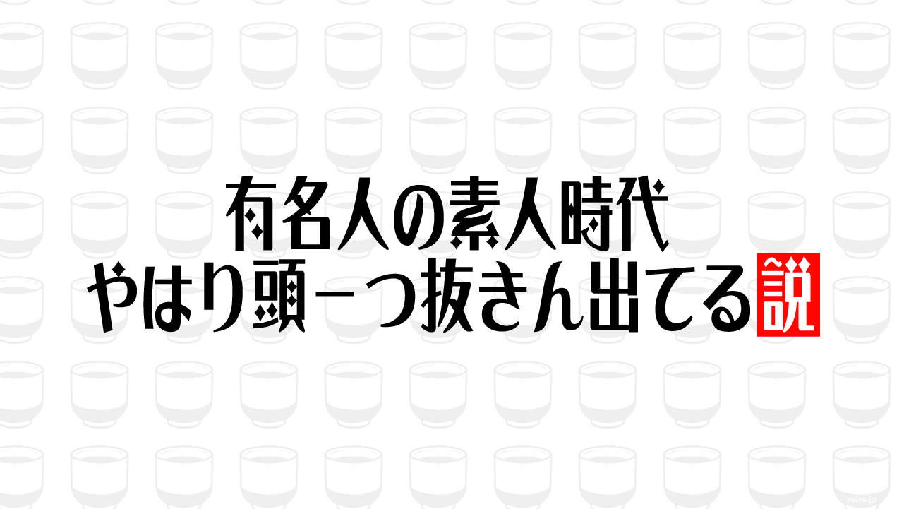 有名人の素人時代やはり頭一つ抜きん出てる説