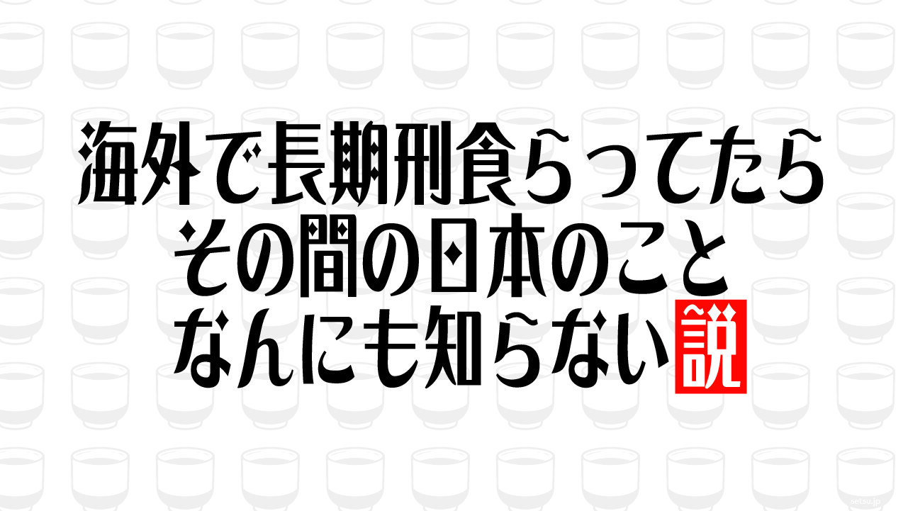 海外で長期刑食らってたら その間の日本のことなんにも知らない説
