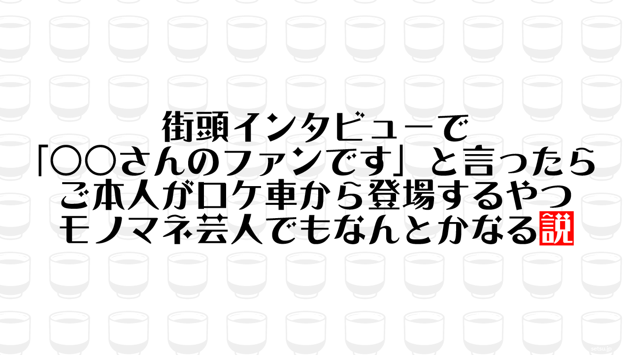 街頭インタビューで「○○さんのファンです」と言ったら ご本人がロケ車から登場するやつ モノマネ芸人でもなんとかなる説