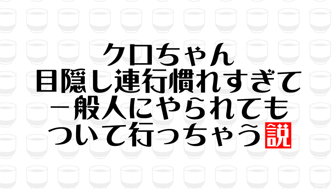 クロちゃん 目隠し連行慣れすぎて一般人にやられてもついて行っちゃう説