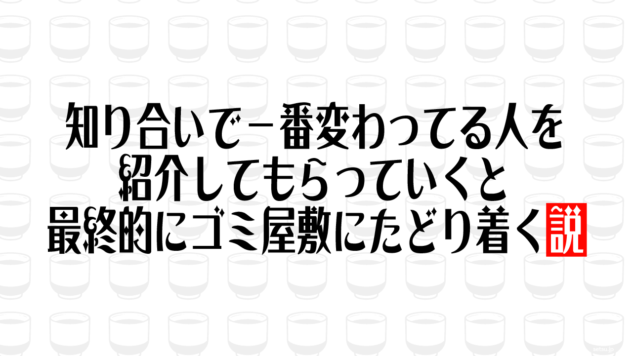 知り合いで一番変わってる人を紹介してもらっていくと最終的にゴミ屋敷にたどり着く説