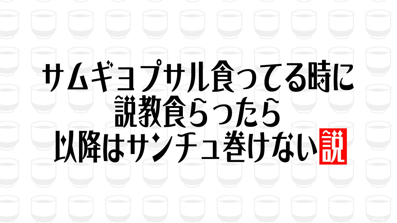サムギョプサル食ってる時に説教食らったら以降はサンチュ巻けない説