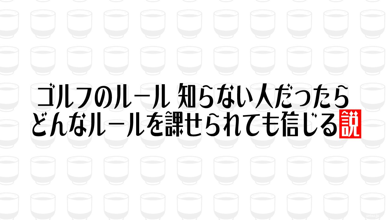 ゴルフのルール 知らない人だったらどんなルールを課せられても信じる説