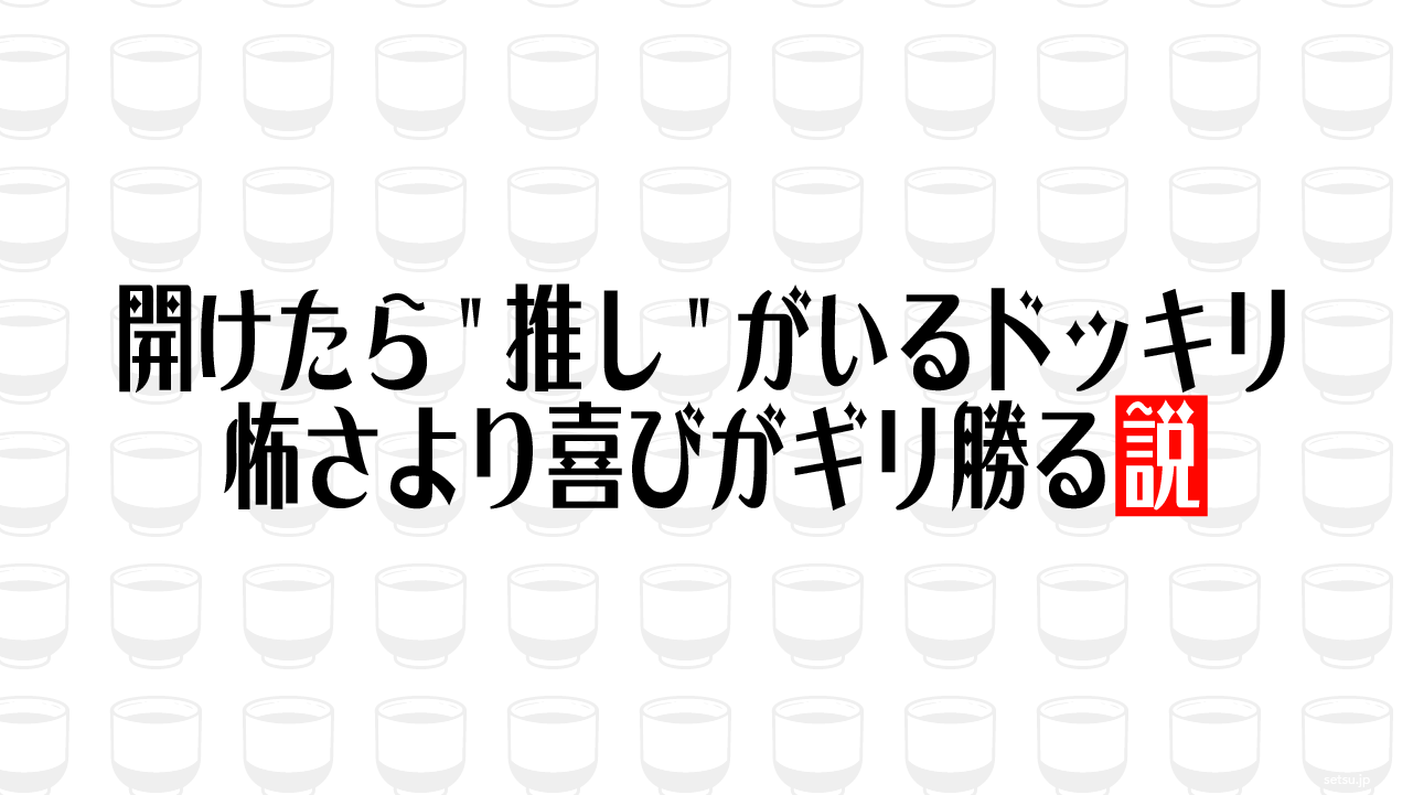 開けたら"推し"がいるドッキリ 怖さより喜びがギリ勝る説