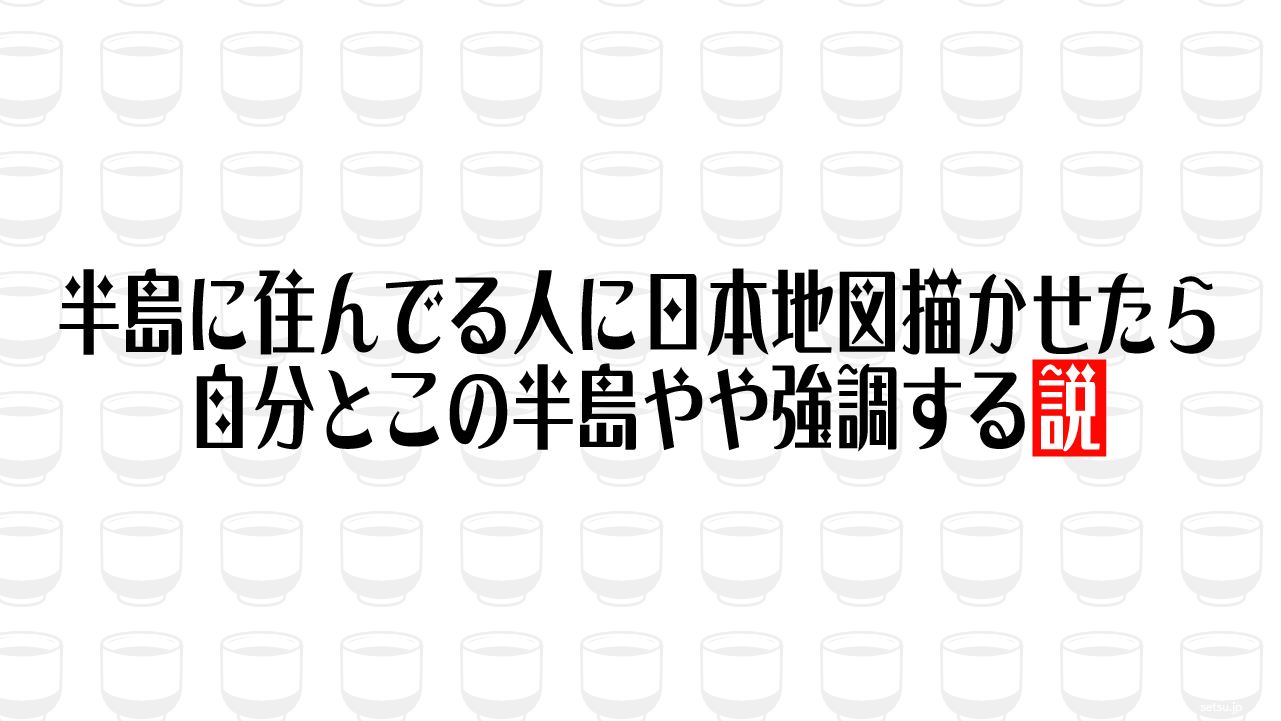 半島に住んでる人に日本地図描かせたら自分とこの半島やや強調する説