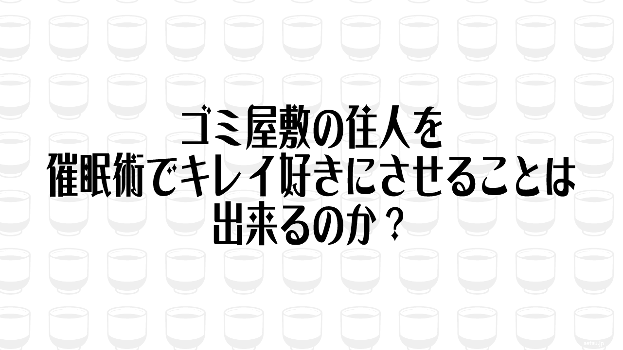ゴミ屋敷の住人を催眠術でキレイ好きにさせることは出来るのか？