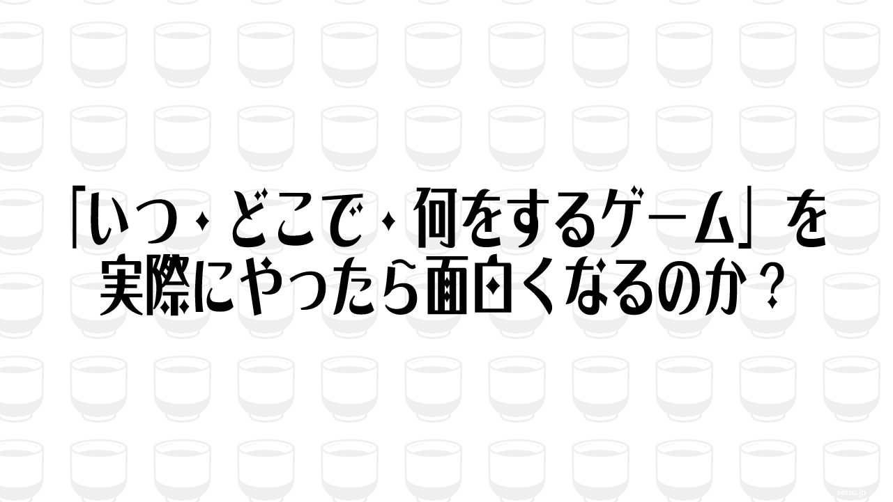 「いつ・どこで・何をするゲーム」を実際にやったら面白くなるのか？