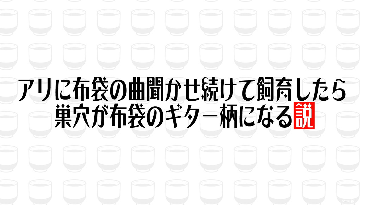 アリに布袋の曲聞かせ続けて飼育したら巣穴が布袋のギター柄になる説