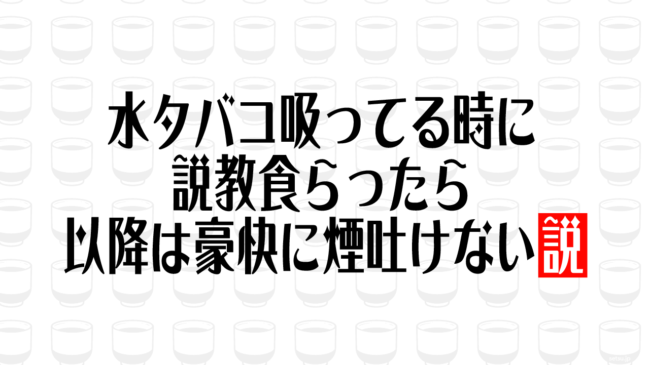 水タバコ吸ってる時に説教食らったら 以降は豪快に煙吐けない説