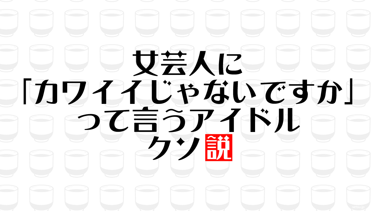 女芸人に「カワイイじゃないですか」って言うアイドル クソ説