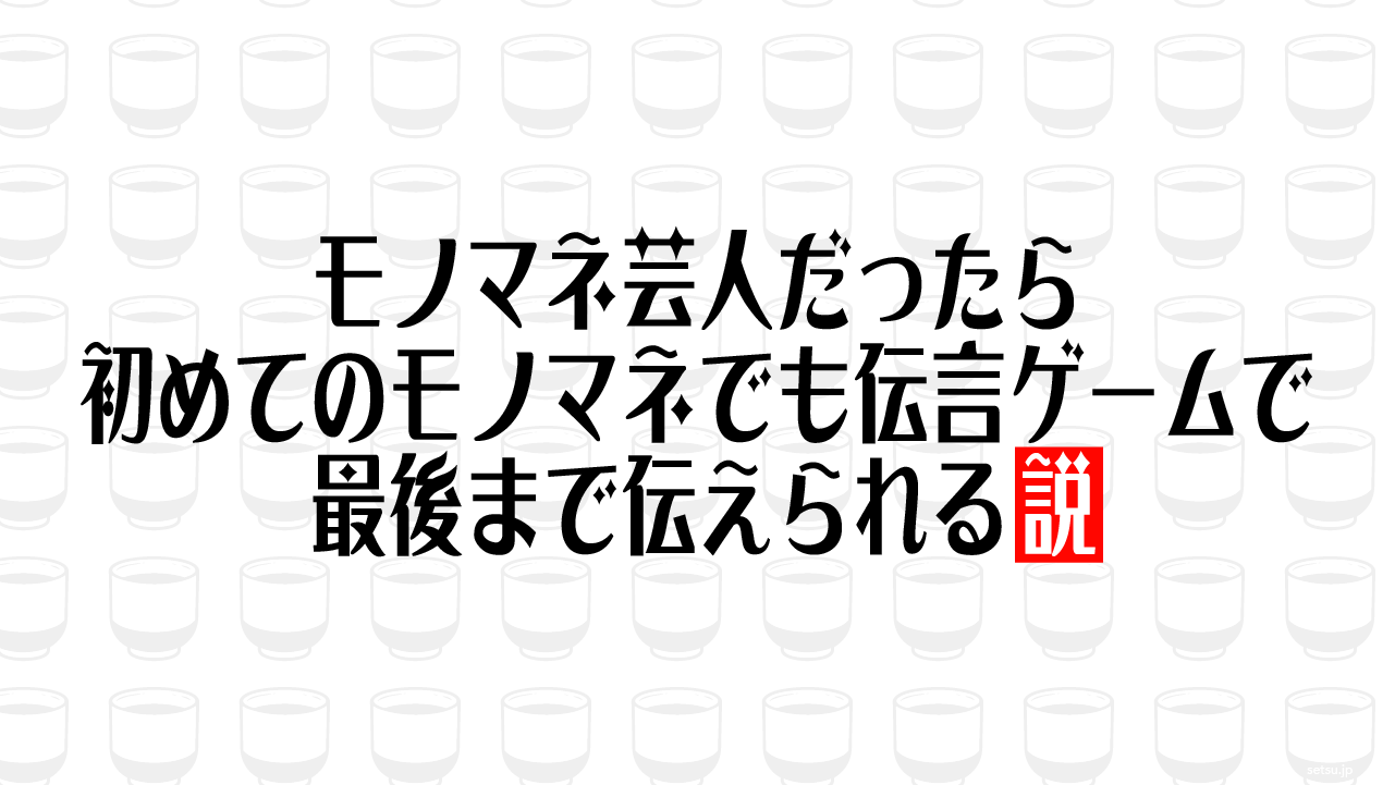 モノマネ芸人だったら初めてのモノマネでも伝言ゲームで最後まで伝えられる説