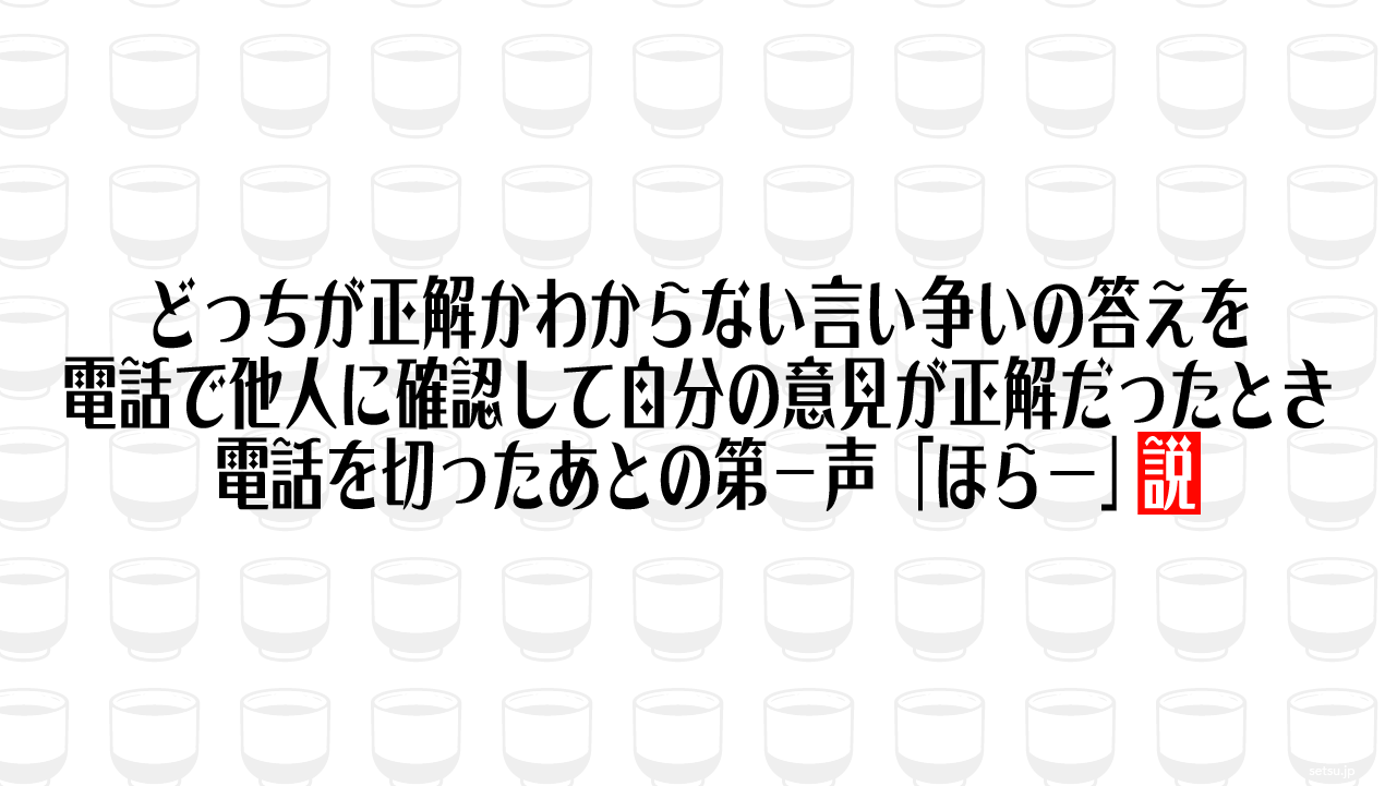 どっちが正解かわからない言い争いの答えを電話で他人に確認して自分の意見が正解だったとき 電話を切ったあとの第一声「ほらー」説