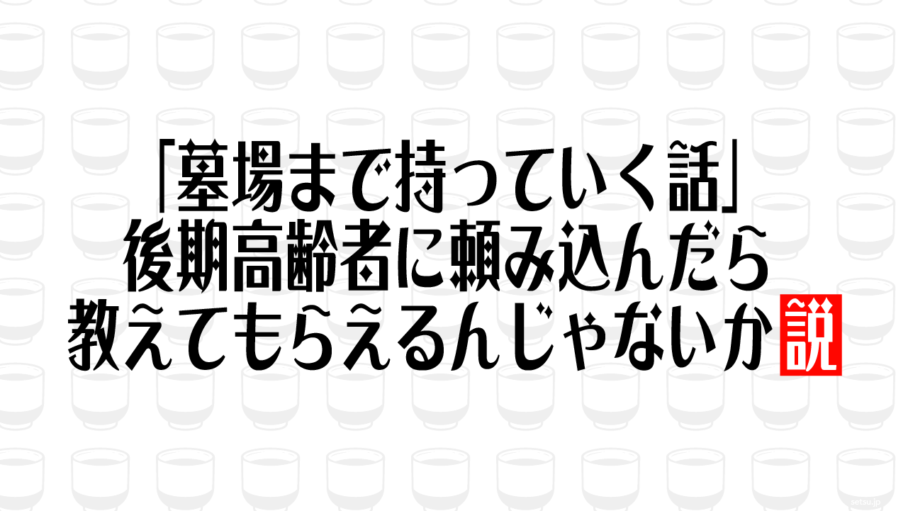 「墓場まで持っていく話」後期高齢者に頼み込んだら教えてもらえるんじゃないか説