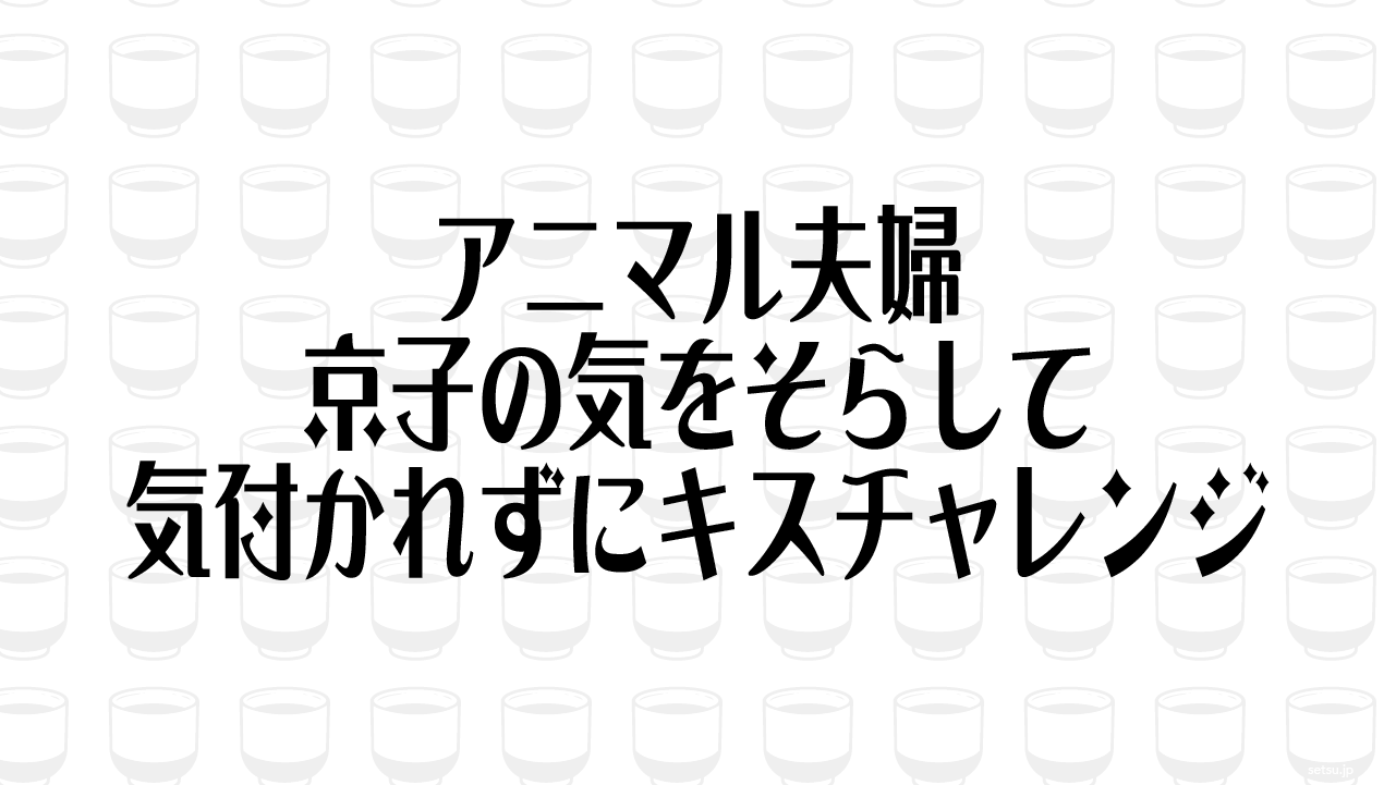 アニマル夫婦 京子の気をそらして気付かれずにキスチャレンジ