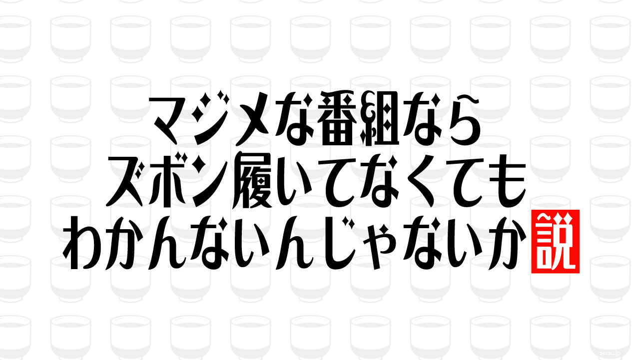 マジメな番組ならズボン履いてなくてもわかんないんじゃないか説