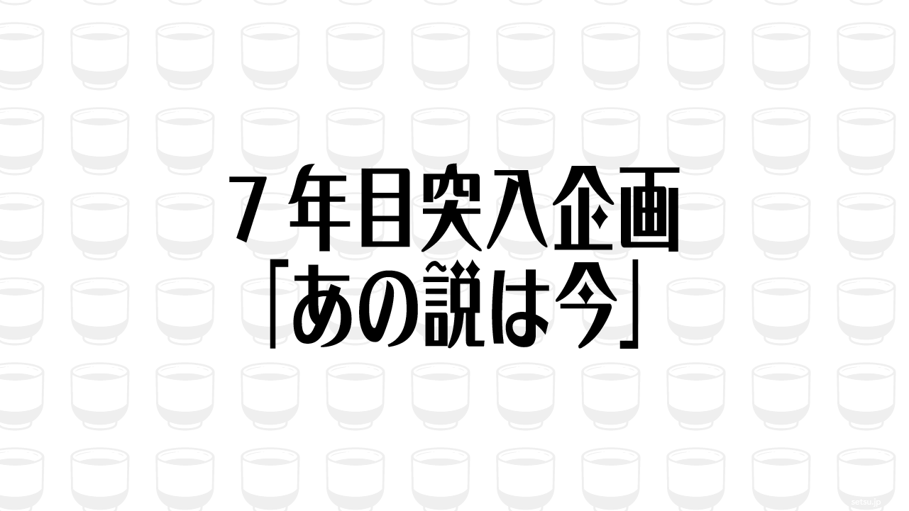 7年目突入企画「あの説は今」