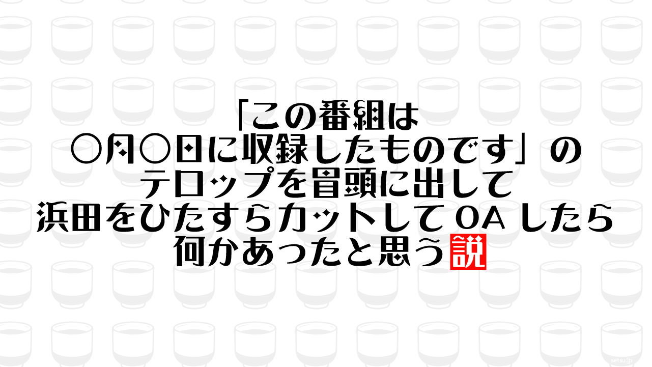 「この番組は○月○日に収録したものです」のテロップを冒頭に出して浜田をひたすらカットしてOAしたら何かあったと思う説