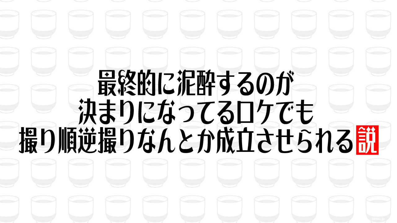 最終的に泥酔するのが決まりになってるロケでも撮り順逆撮りなんとか成立させられる説