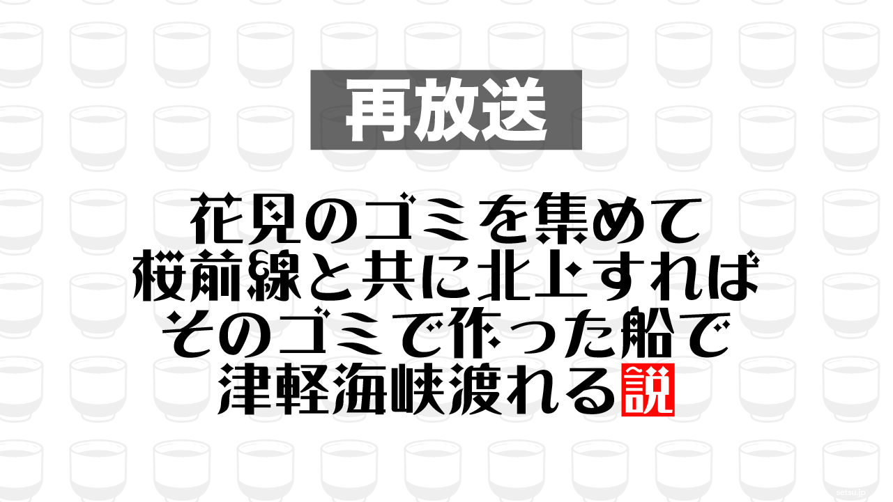 2016年5月25日放送分「花見のゴミを集めて桜前線と共に北上すれば そのゴミで作った船で津軽海峡渡れる説」を再放送