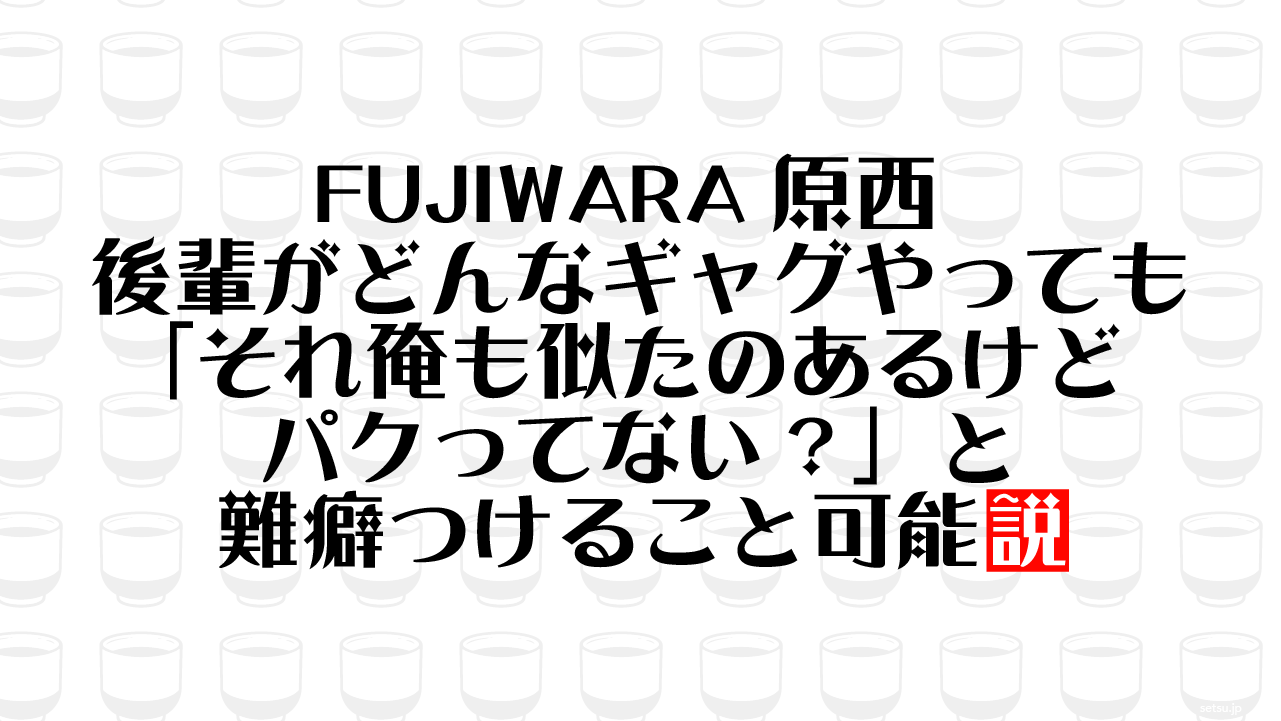 FUJIWARA原西 後輩がどんなギャグやっても「それ俺も似たのあるけどパクってない？」と難癖つけること可能説