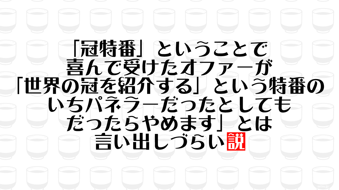 「冠特番」ということで喜んで受けたオファーが「世界の冠を紹介する」という特番のいちパネラーだったとしても「だったらやめます」とは言い出しづらい説