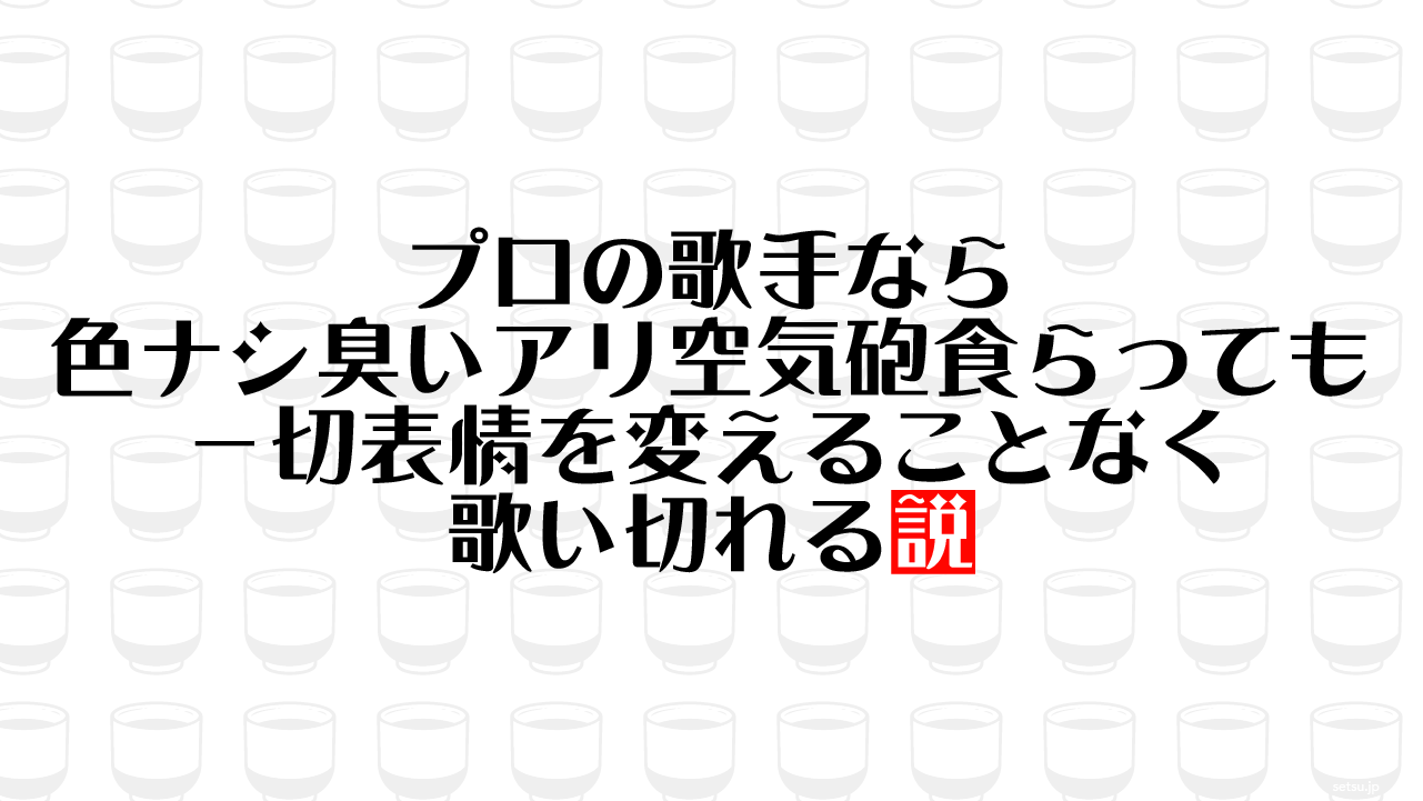 プロの歌手なら色ナシ臭いアリ空気砲食らっても一切表情を変えることなく歌い切れる説