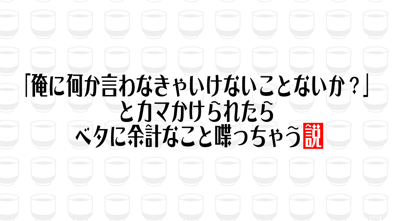 「俺に何か言わなきゃいけないことないか？」とカマかけられたらベタに余計なこと喋っちゃう説