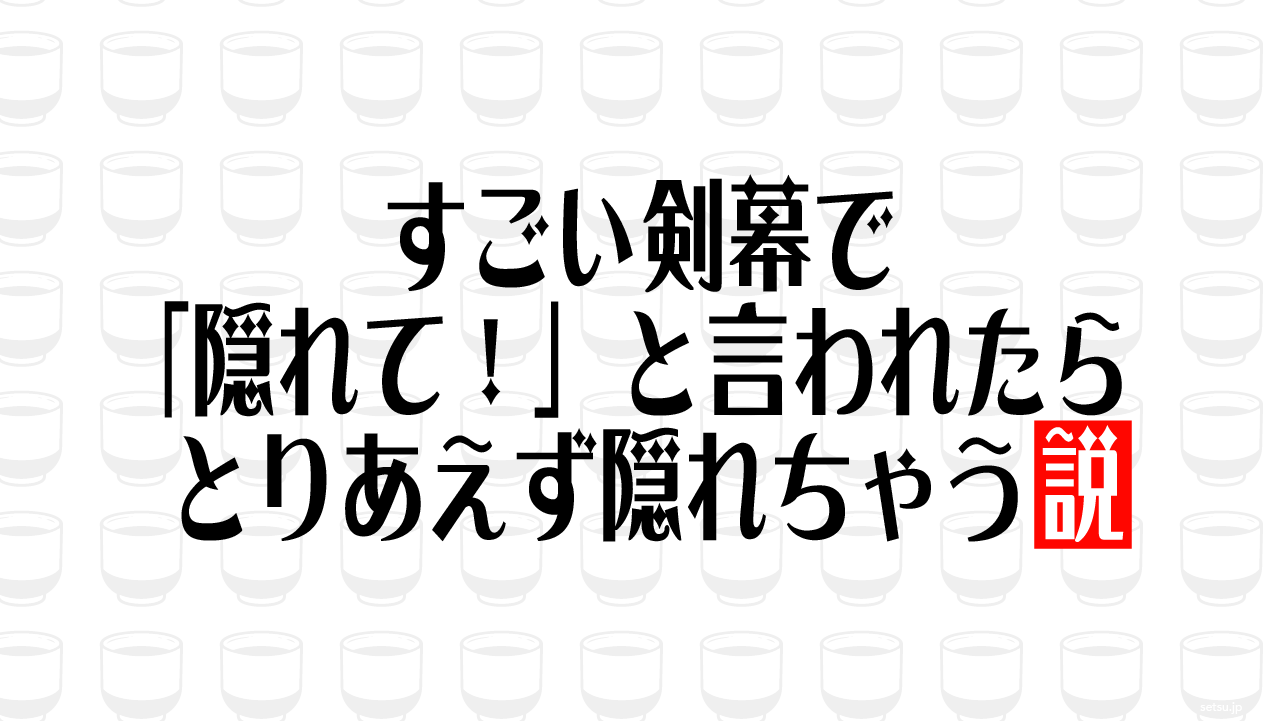 すごい剣幕で「隠れて！」と言われたらとりあえず隠れちゃう説