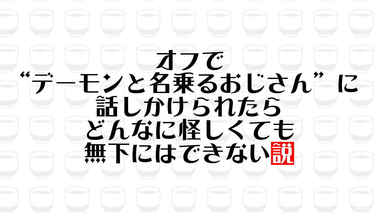 オフで“デーモンと名乗るおじさん”に話しかけられたらどんなに怪しくても無下にはできない説