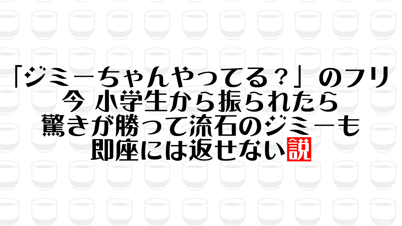 「ジミーちゃんやってる？」のフリ 今 小学生から振られたら驚きが勝って流石のジミーも即座には返せない説