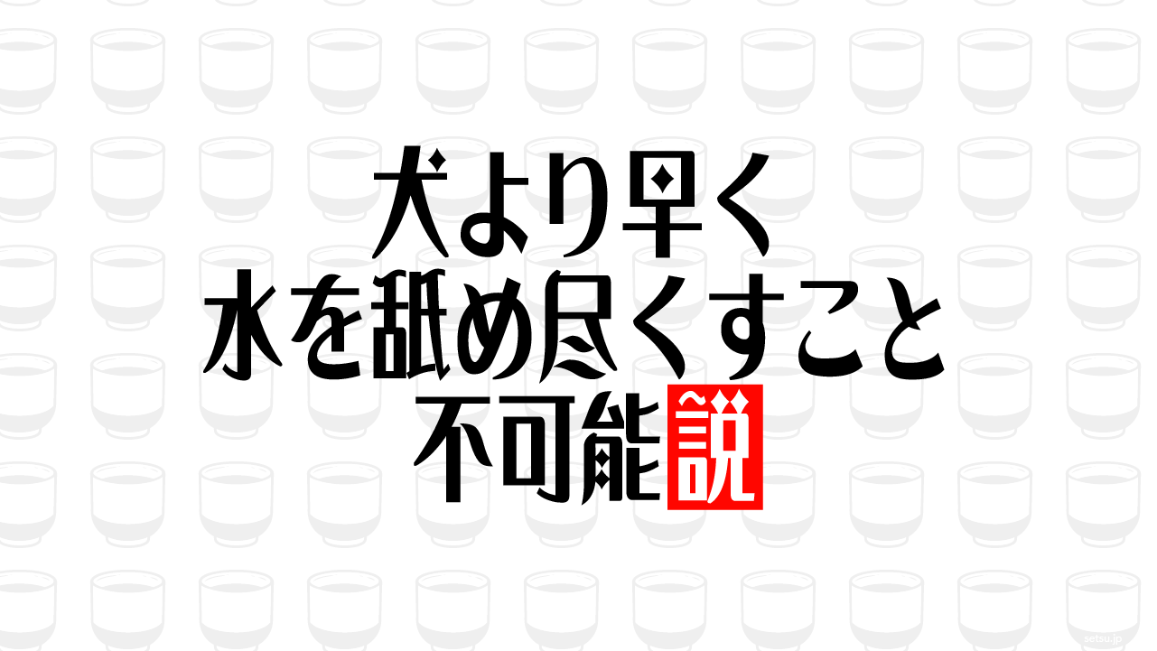 犬より早く水を舐め尽くすこと不可能説