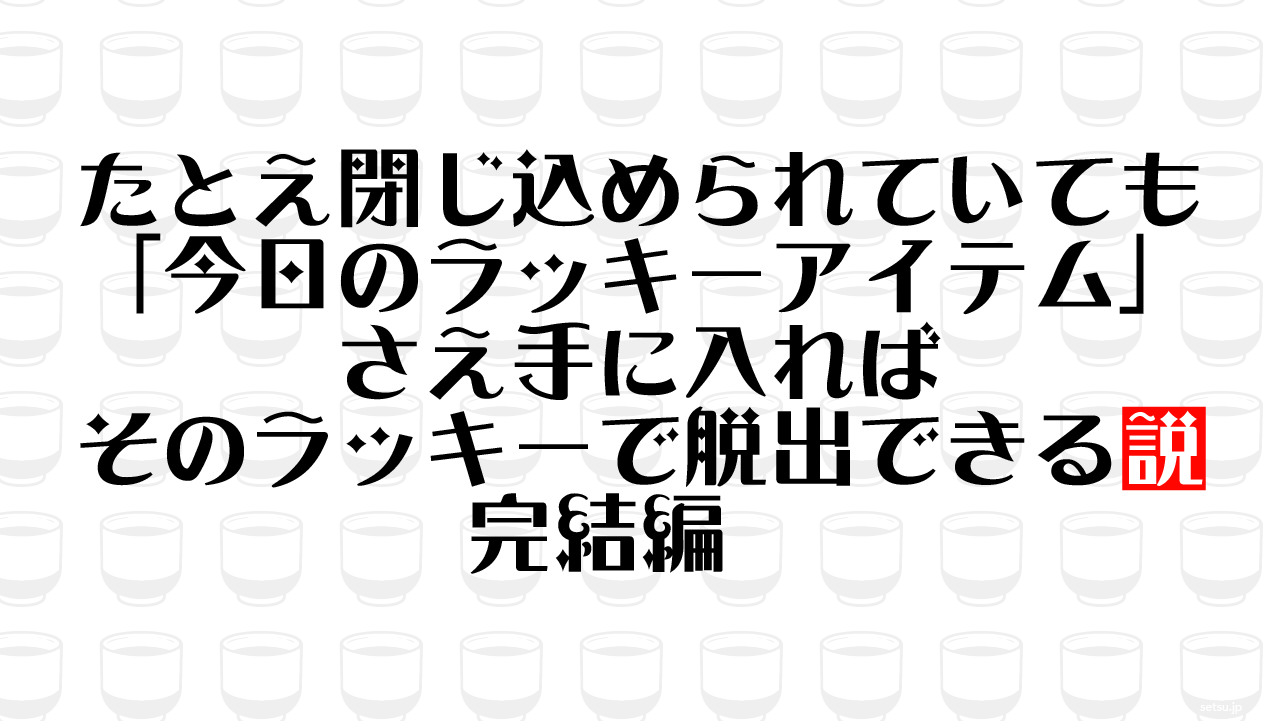 たとえ閉じ込められていても「今日のラッキーアイテム」さえ手に入ればそのラッキーで脱出できる説 完結編