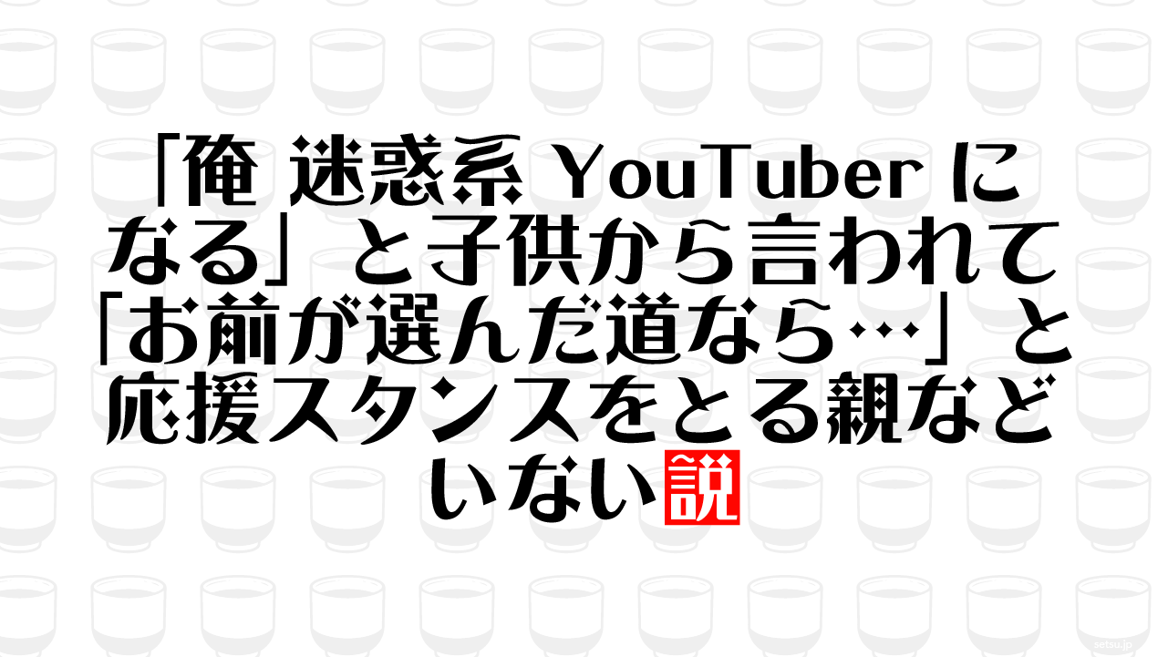 「俺 迷惑系YouTuberになる」と子供から言われて「お前が選んだ道なら…」と応援スタンスをとる親などいない説