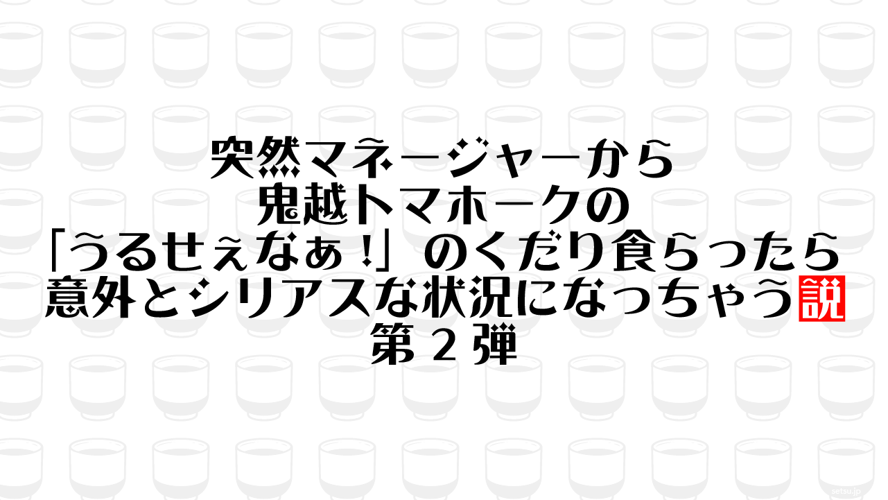 突然マネージャーから鬼越トマホークの「うるせぇなぁ!」のくだり食らったら意外とシリアスな状況になっちゃう説 第2弾