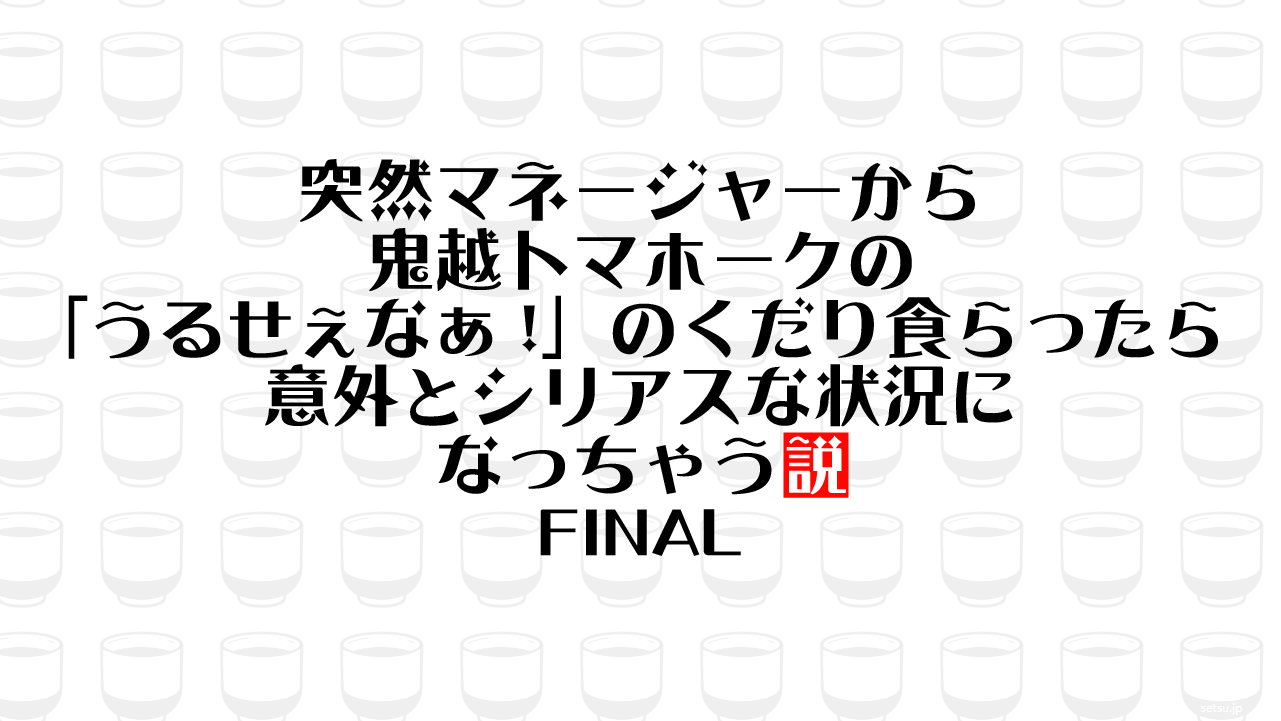 突然マネージャーから鬼越トマホークの「うるせぇなぁ!」のくだり食らったら意外とシリアスな状況になっちゃう説 FINAL