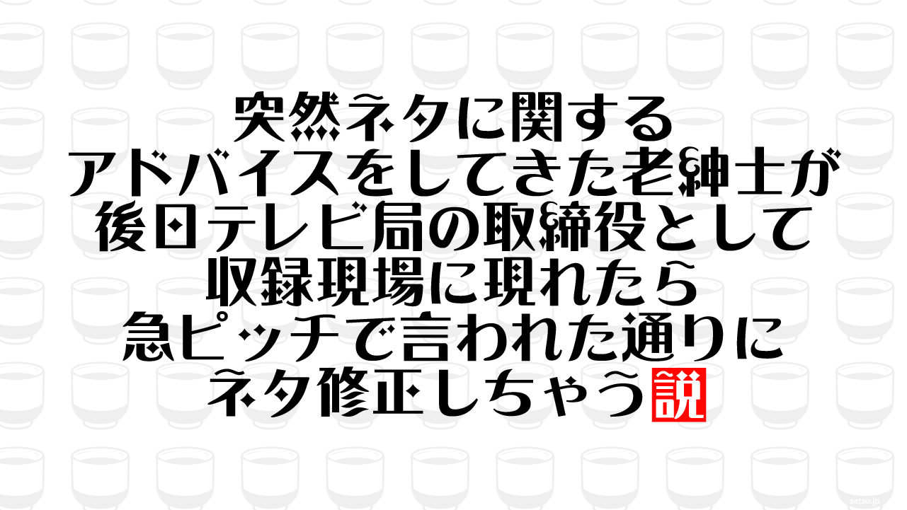 突然ネタに関するアドバイスをしてきた老紳士が後日テレビ局の取締役として収録現場に現れたら急ピッチで言われた通りにネタ修正しちゃう説