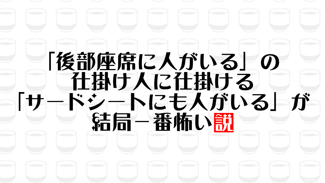 「後部座席に人がいる」の仕掛け人に仕掛ける「サードシートにも人がいる」が結局一番怖い説