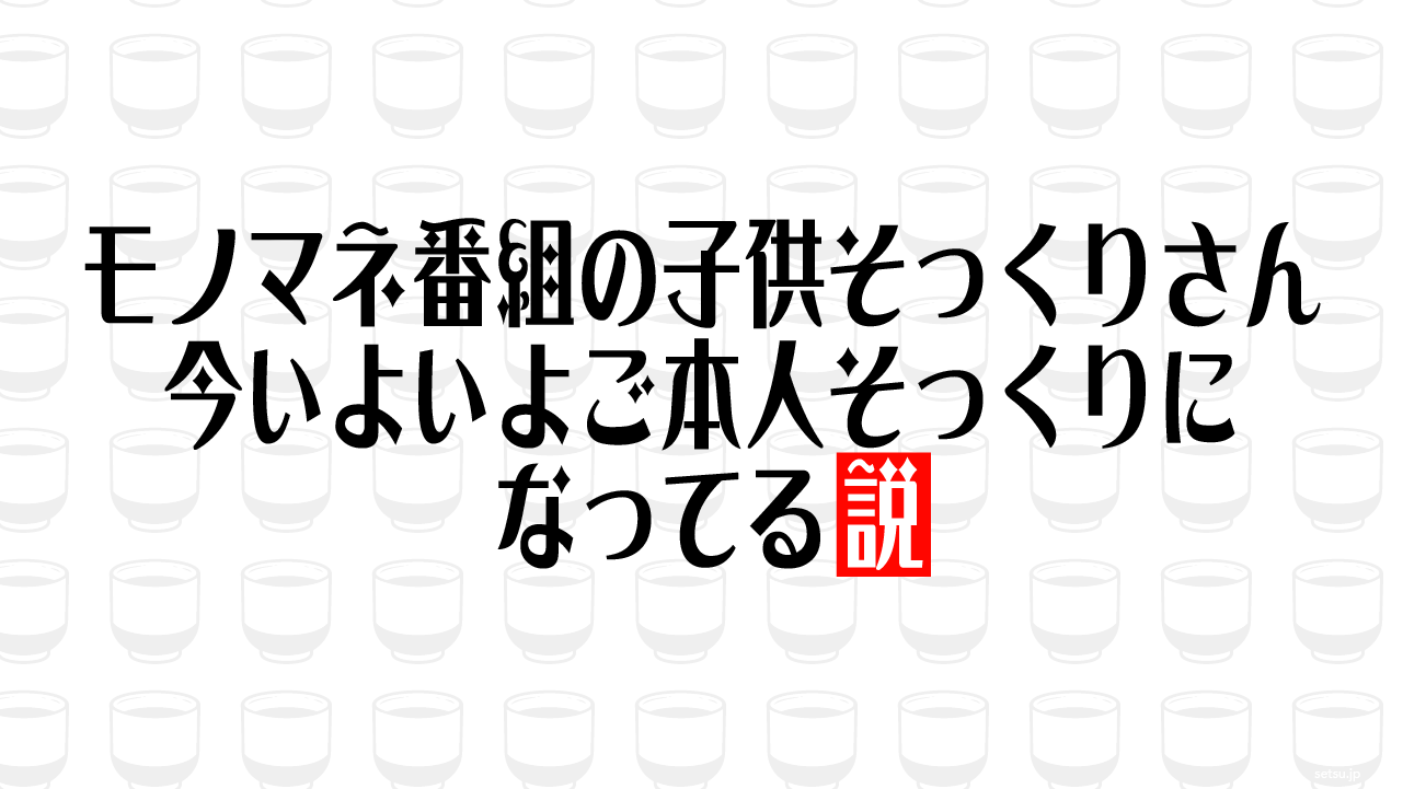 モノマネ番組の子供そっくりさん 今いよいよご本人そっくりになってる説