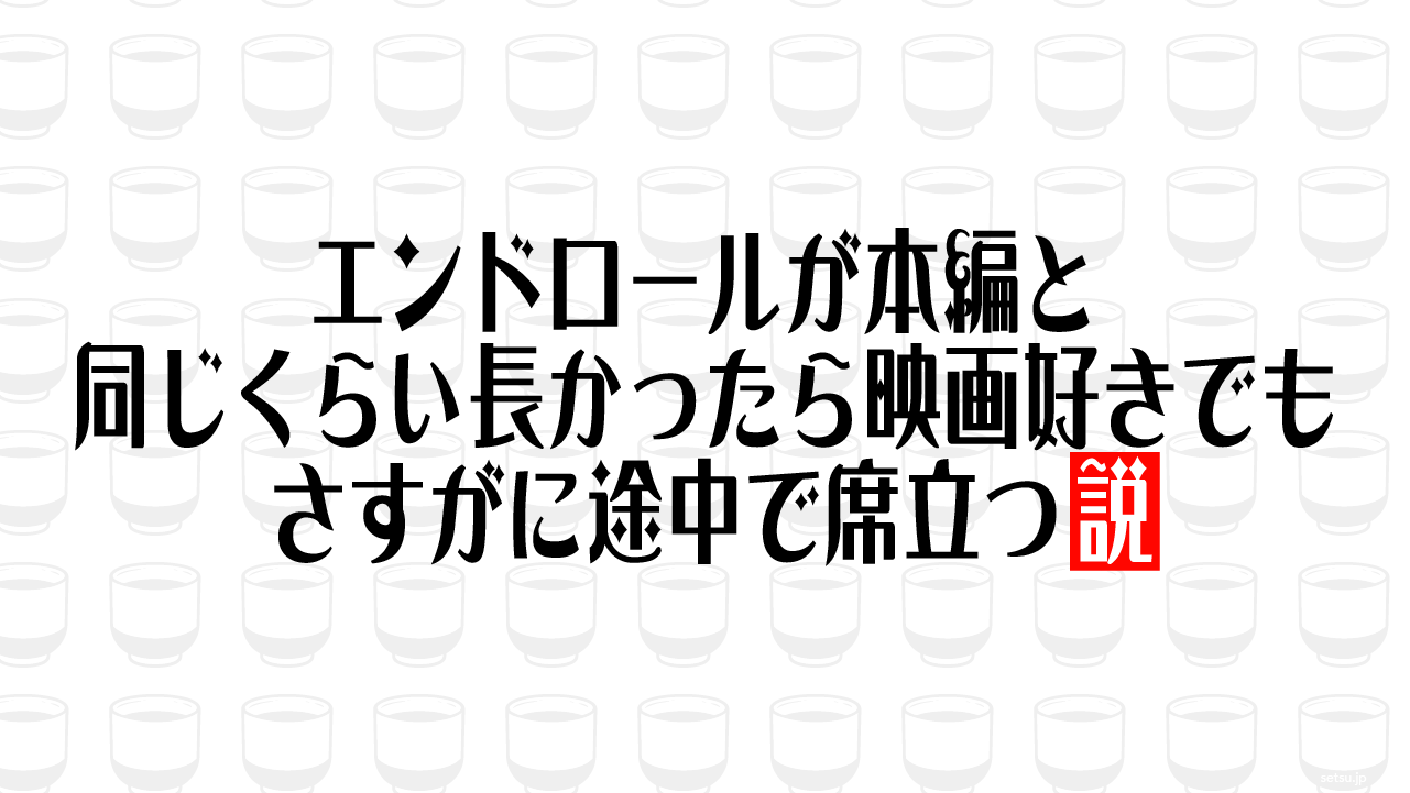 エンドロールが本編と同じくらい長かったら映画好きでもさすがに途中で席立つ説