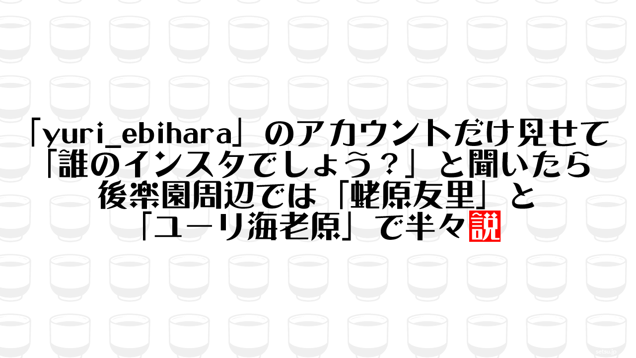 「yuri_ebihara」のアカウントだけ見せて「誰のインスタでしょう？」と聞いたら後楽園周辺では「蛯原友里」と「ユーリ海老原」で半々説