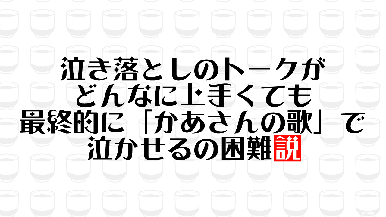 泣き落としのトークがどんなに上手くても最終的に「かあさんの歌」で泣かせるの困難説