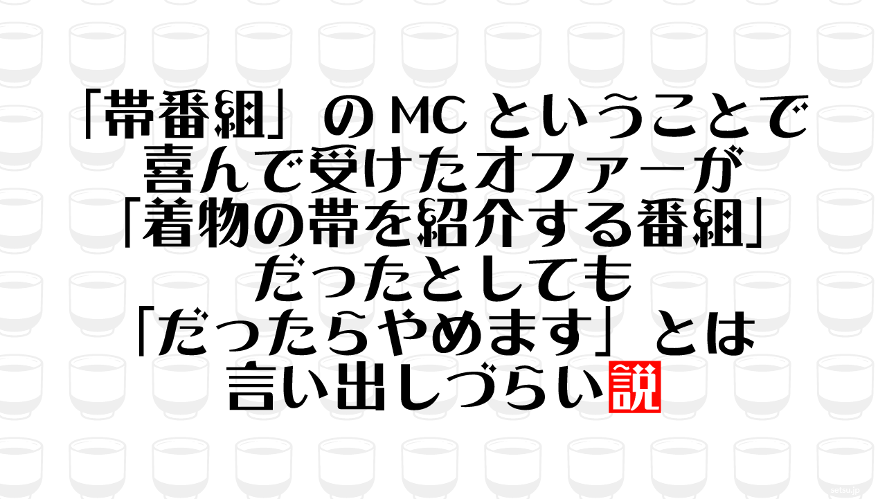 「帯番組」のMCということで喜んで受けたオファーが「着物の帯を紹介する番組」だったとしても「だったらやめます」とは言い出しづらい説