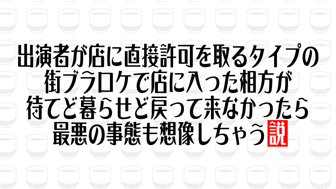 出演者が店に直接許可を取るタイプの街ブラロケで店に入った相方が待てど暮らせど戻って来なかったら最悪の事態も想像しちゃう説
