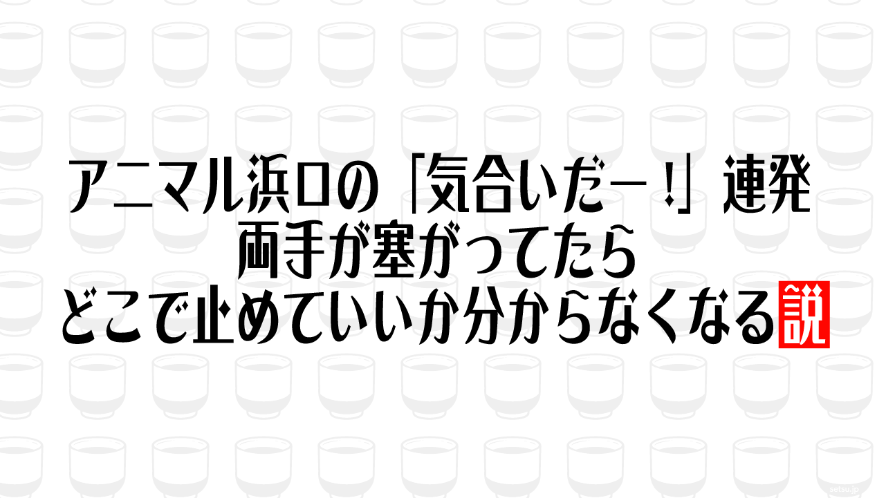 アニマル浜口の「気合いだー!」連発、両手が塞がってたらどこで止めていいか分からなくなる説