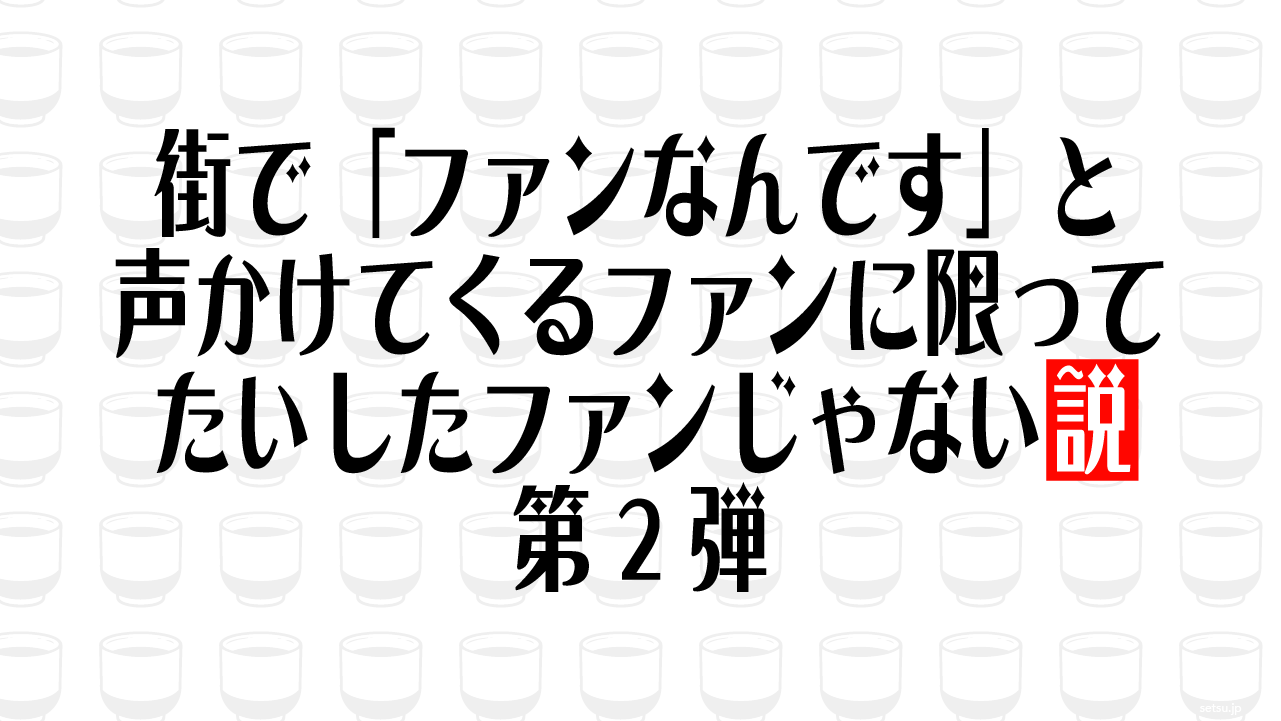 街で「ファンなんです」と声かけてくるファンに限ってたいしたファンじゃない説 第2弾