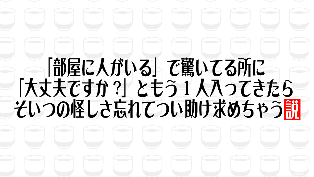 「部屋に人がいる」で驚いてる所に「大丈夫ですか?」ともう1人入ってきたら、そいつの怪しさ忘れてつい助け求めちゃう説