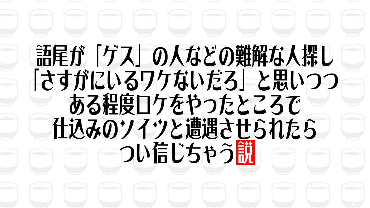 語尾が「ゲス」の人などの難解な人探し 「さすがにいるワケないだろ」と思いつつ、ある程度ロケをやったところで仕込みのソイツと遭遇させられたらつい信じちゃう説